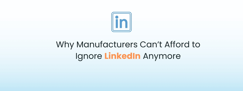 Why Manufacturers Can’t Afford to Ignore LinkedIn Anymore